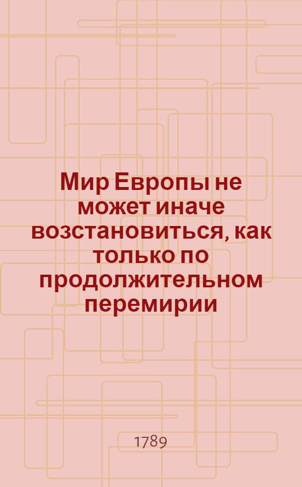 Мир Европы не может иначе возстановиться, как только по продолжительном перемирии, или Проект всеобщаго замирения, сопряженнаго купно со отложением оружий на дватцать лет между всеми политическими державами. : Переведено с французскаго языка в стане пред Очаковом в 1788 году, в течение Солнца чрез небесные знази ! ..