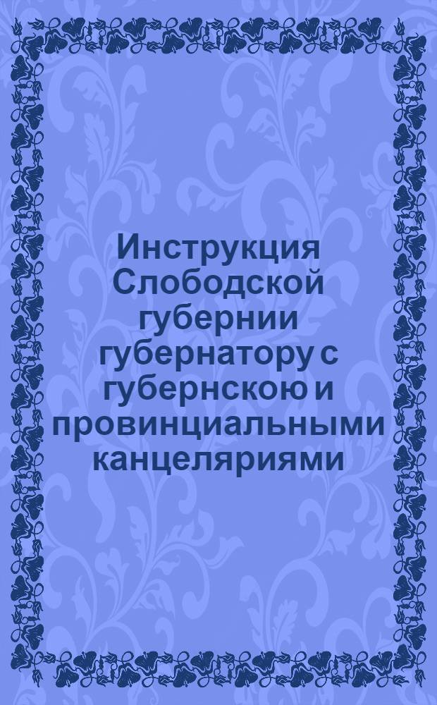 Инструкция Слободской губернии губернатору с губернскою и провинциальными канцеляриями.