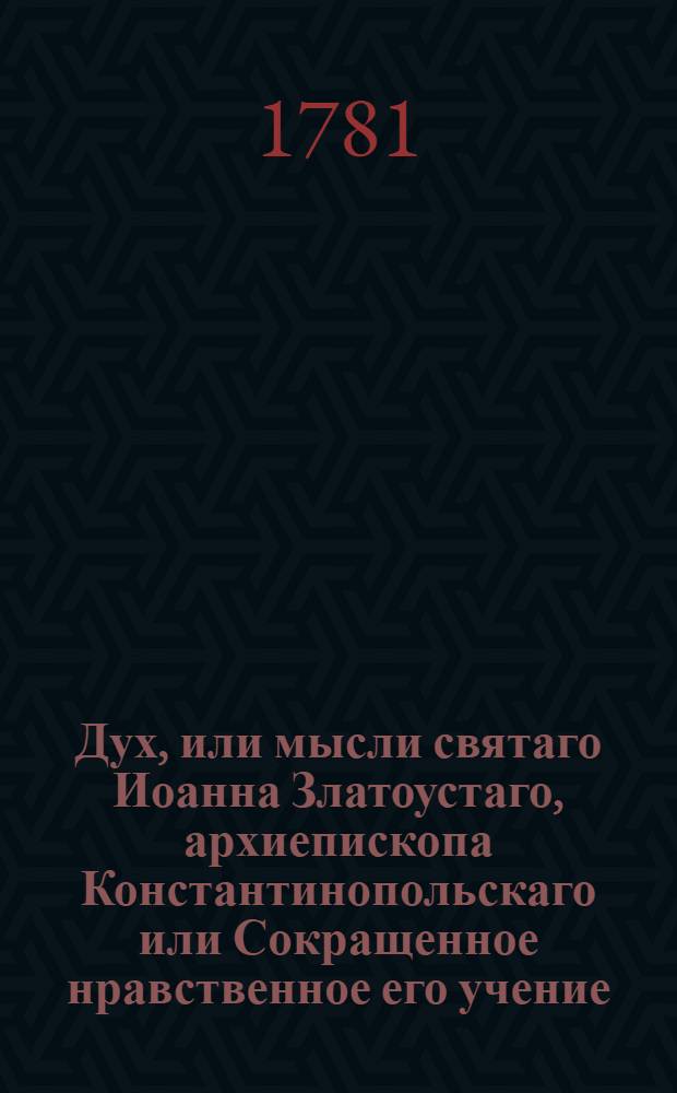 Дух, или мысли святаго Иоанна Златоустаго, архиепископа Константинопольскаго или Сокращенное нравственное его учение : Из златых его сочинений выбранное, и на каждый день всего года к размышлению предложенное. [Ч.1] : Первая половина года.