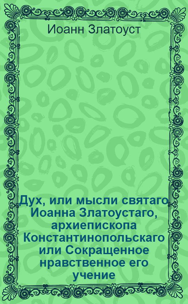 Дух, или мысли святаго Иоанна Златоустаго, архиепископа Константинопольскаго или Сокращенное нравственное его учение, : Из златых его сочинений выбранное, и на каждый день всего года к размышлению предложенное