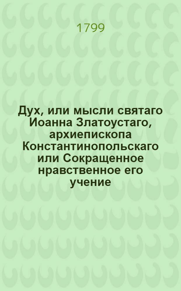 Дух, или мысли святаго Иоанна Златоустаго, архиепископа Константинопольскаго или Сокращенное нравственное его учение : Из златых его сочинений выбранное, и на каждый день всего года к размышлению предложенное. Ч.1