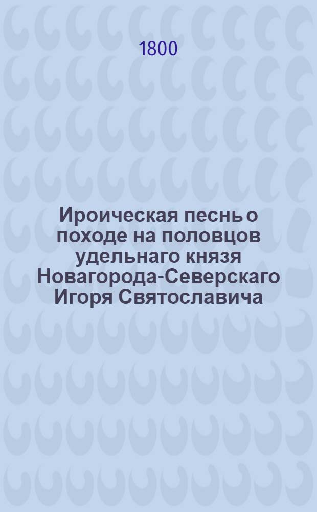 Ироическая песнь о походе на половцов удельнаго князя Новагорода-Северскаго Игоря Святославича, : Писанная старинным русским языком в исходе XII столетия : С преложением на употребляемое ныне наречие