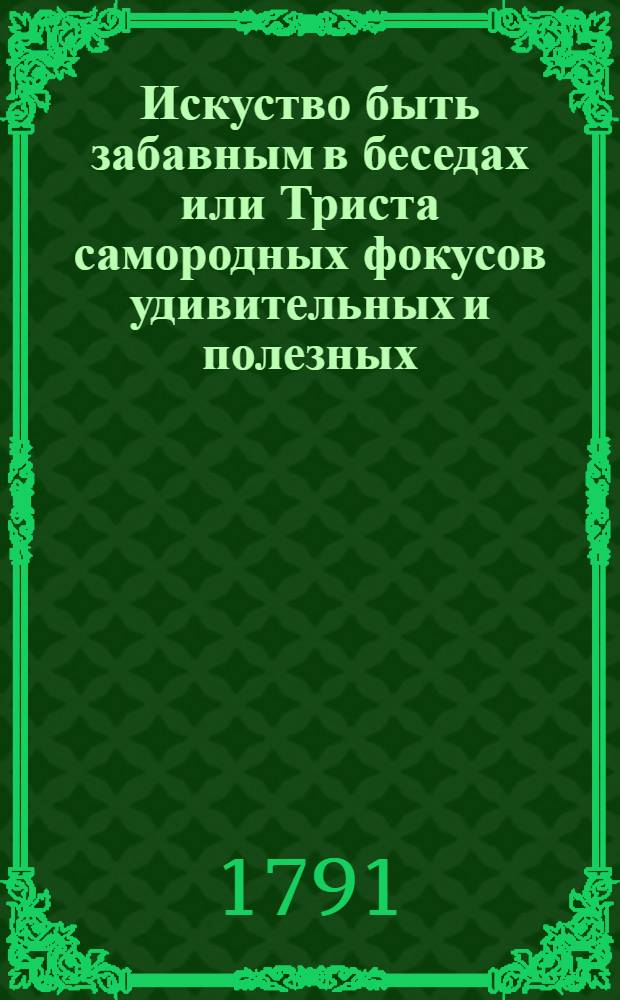 Искуство быть забавным в беседах или Триста самородных фокусов удивительных и полезных, : Собранных из самых лучших и новейших физических и химических книг аглинских, голландских, французских, италианских, немецких и шведских. : С фигурами