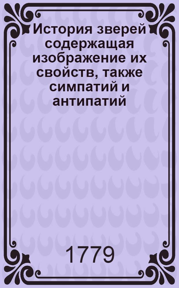 История зверей содержащая изображение их свойств, также симпатий и антипатий: : С прибавлением способов, коими они уловляемы быть могут: : С приложением повестей служащих к забаве читателей: : И с приобщением по приличию нравоучений касающихся к исправлению человеческих нравов