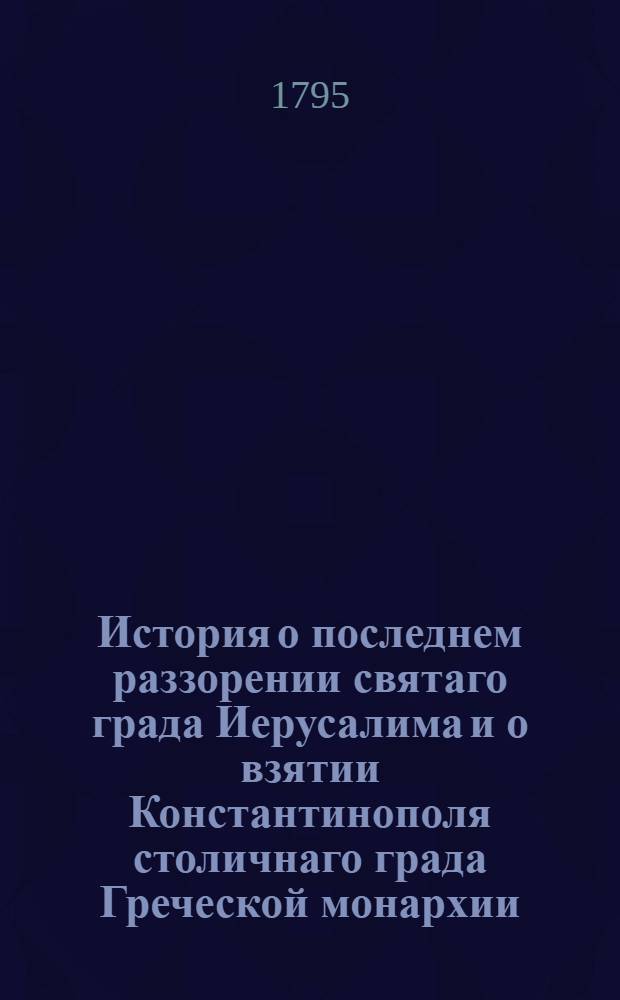 История о последнем раззорении святаго града Иерусалима и о взятии Константинополя столичнаго града Греческой монархии : Из разных авкторов собранная на славенском языке;. Ч.1