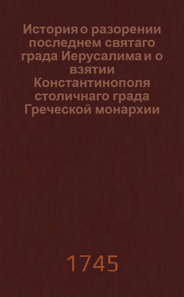 История о разорении последнем святаго града Иерусалима и о взятии Константинополя столичнаго града Греческой монархии : Из разных авторов собранная
