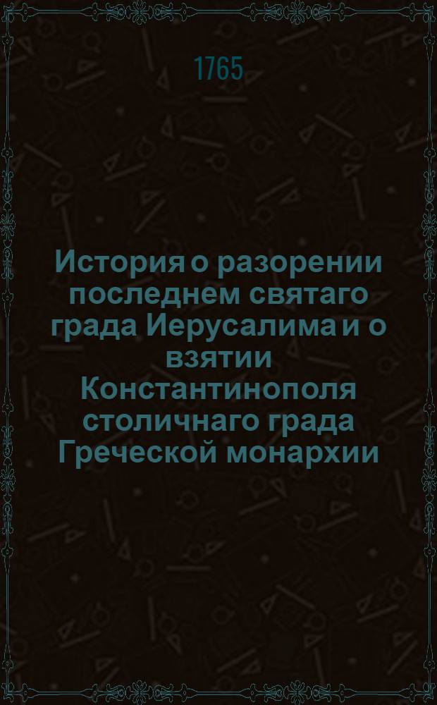История о разорении последнем святаго града Иерусалима и о взятии Константинополя столичнаго града Греческой монархии : Из разных авторов собранная
