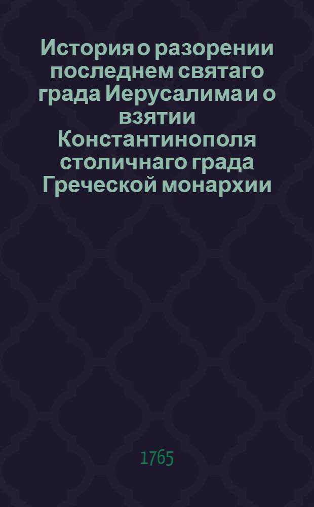 История о разорении последнем святаго града Иерусалима и о взятии Константинополя столичнаго града Греческой монархии : Из разных авторов собранная