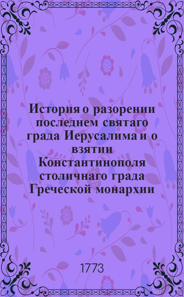 История о разорении последнем святаго града Иерусалима и о взятии Константинополя столичнаго града Греческой монархии : Из разных авторов собранная