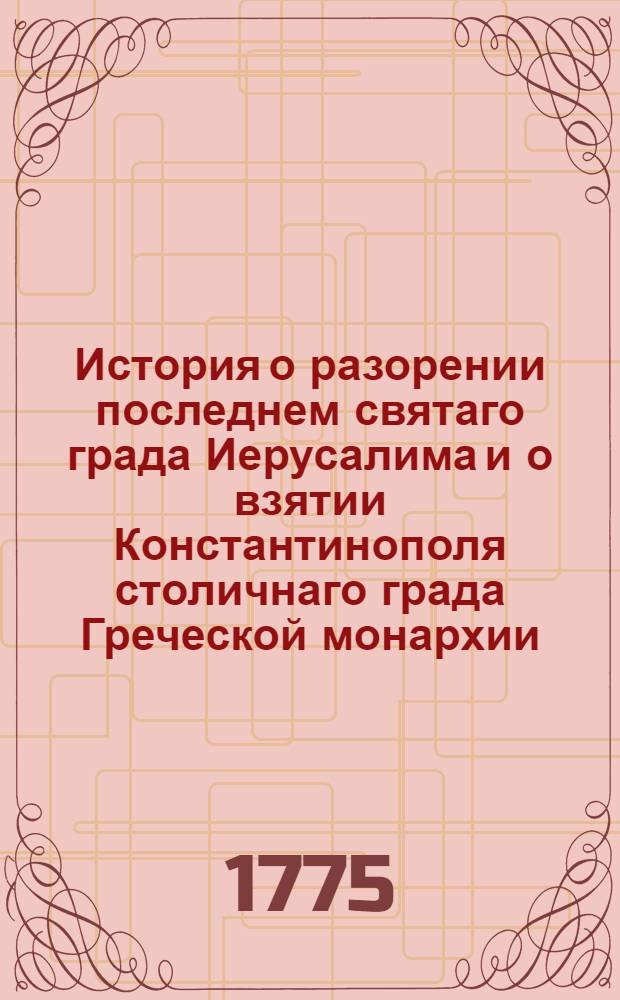 История о разорении последнем святаго града Иерусалима и о взятии Константинополя столичнаго града Греческой монархии : Из разных авторов собранная