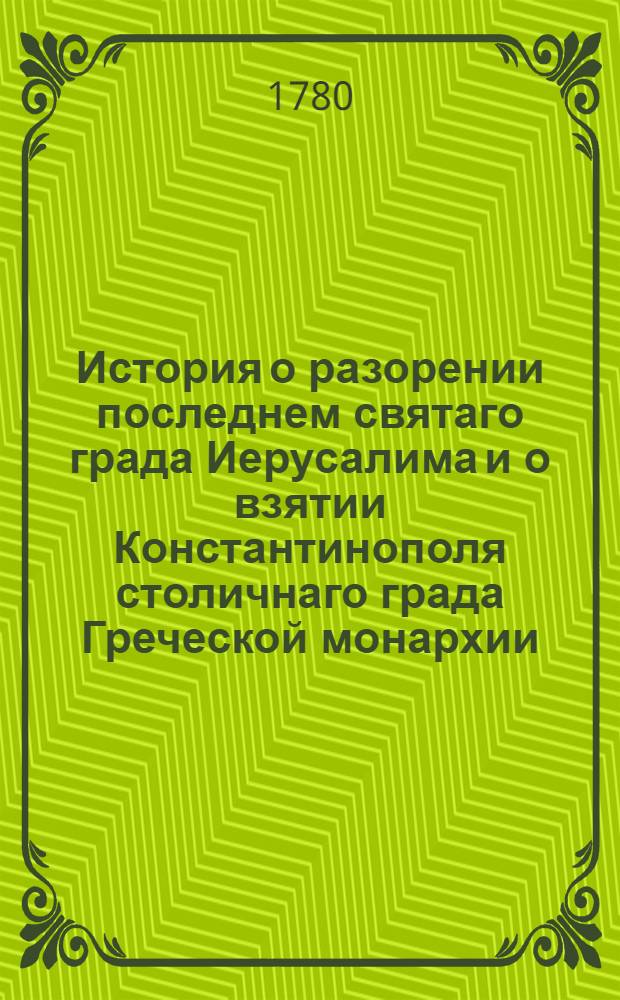 История о разорении последнем святаго града Иерусалима и о взятии Константинополя столичнаго града Греческой монархии : Из разных авторов собранная