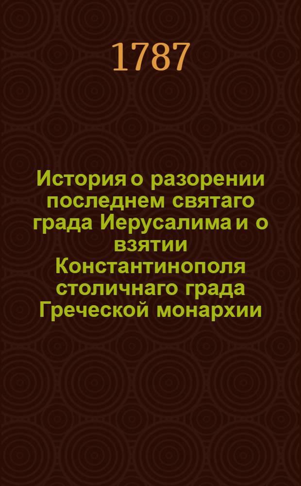 История о разорении последнем святаго града Иерусалима и о взятии Константинополя столичнаго града Греческой монархии : Из разных авторов собранная
