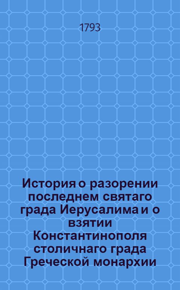 История о разорении последнем святаго града Иерусалима и о взятии Константинополя столичнаго града Греческой монархии : Из разных авторов собранная