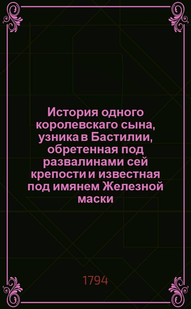 История одного королевскаго сына, узника в Бастилии, обретенная под развалинами сей крепости и известная под имянем Железной маски. : Переведена с французскаго