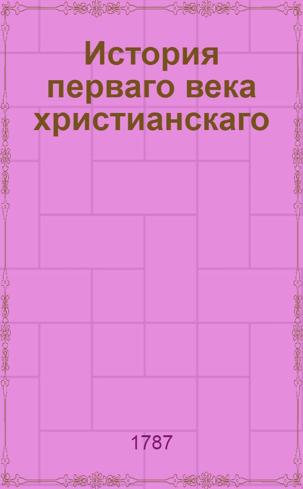 История перваго века христианскаго : С примечаниями и присовокуплением к оной: 1) Эрнестиева разсуждения о изследовании того года, в котором Христос родился, 2) и Каия Плиния втораго письма писаннаго к императору римскому Траяну о христианах первых времен, и ответом на оное сего императора