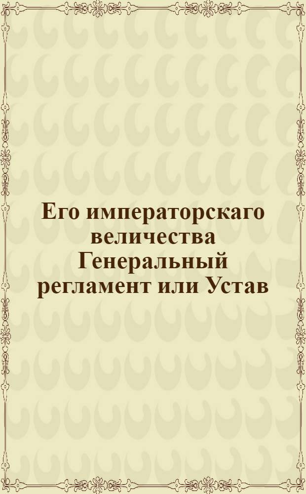 Его императорскаго величества Генеральный регламент или Устав : По которому государственные коллегии, також и все оных принадлежащих к ним канцелярии, и кантор служители, не токмо во внешних и внутренних учреждениях, но и во отправлении своего чина, подданнеише поступать имеют