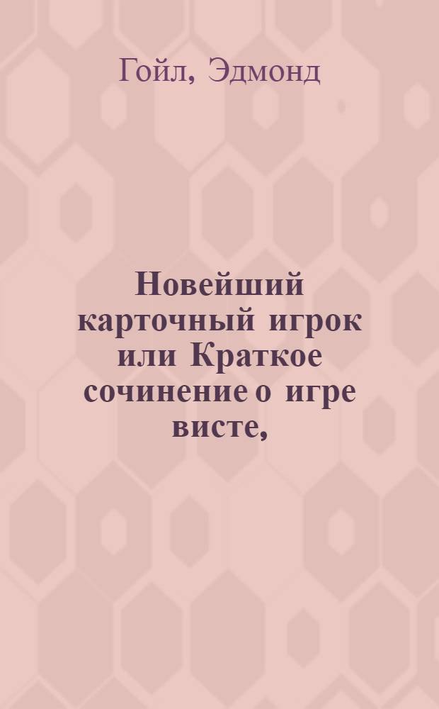 Новейший карточный игрок или Краткое сочинение о игре висте, : Содержащее законы сей игры, правила для начинающих, вычисления для игры и держания закладов или пари, трудные случаи, словарь виста, и художественную память, что все пространно описывается