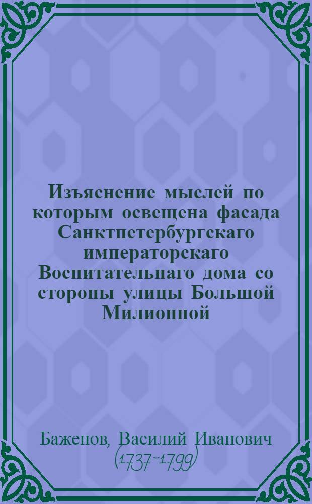 Изъяснение мыслей по которым освещена фасада Санктпетербургскаго императорскаго Воспитательнаго дома со стороны улицы Большой Милионной; в знак участия во всеобщей радости, по случаю бракосочетания его императорскаго высочества великаго князя Константина Павловича с ея высокосветлостью с принцессою Саксен-Кобургскою Юлианною Генриеттою, ныне великою княжною Анною Феодоровною: в день месяца февраля 1796 года = Développement des idées qu'on a suivies dans l'Illumination de la façade de la Maison Impériale des Orphelins, à Saint-Pétersbourg ;à l'occasion du Mariage de Son Altesse Impériale le Grand-Duc Constantin Pavlovitsch avec Son Altesse Sérénissime Julienne Henriette princesse de Saxe-Cobourg, célébré le 15 Février 1796.