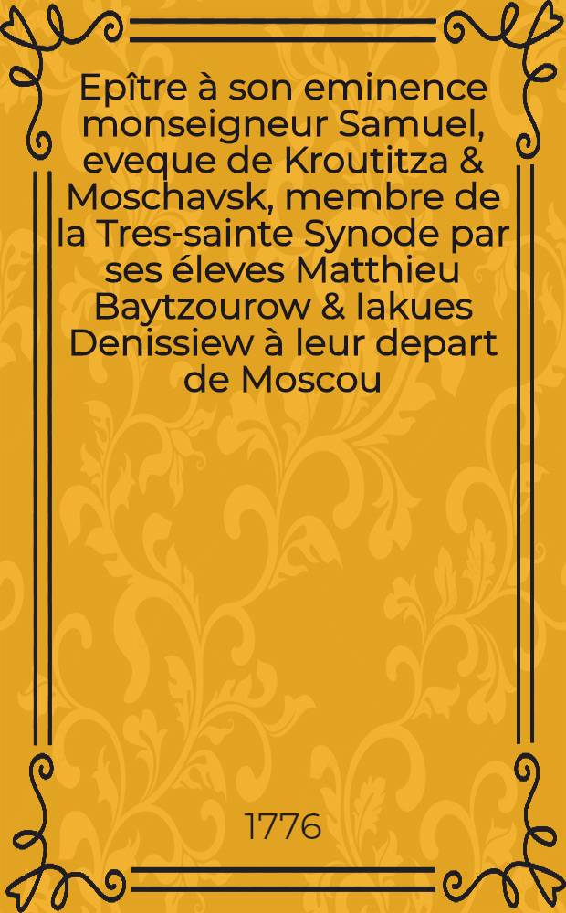 Epître à son eminence monseigneur Samuel, eveque de Kroutitza & Moschavsk, membre de la Tres-sainte Synode par ses éleves Matthieu Baytzourow & Iakues Denissiew à leur depart de Moscou = Епистола его преосвященству, Святейшаго правительствующаго синода члену, преосвященнейшему Самуилу, епископу Крутицкому и Можайскому