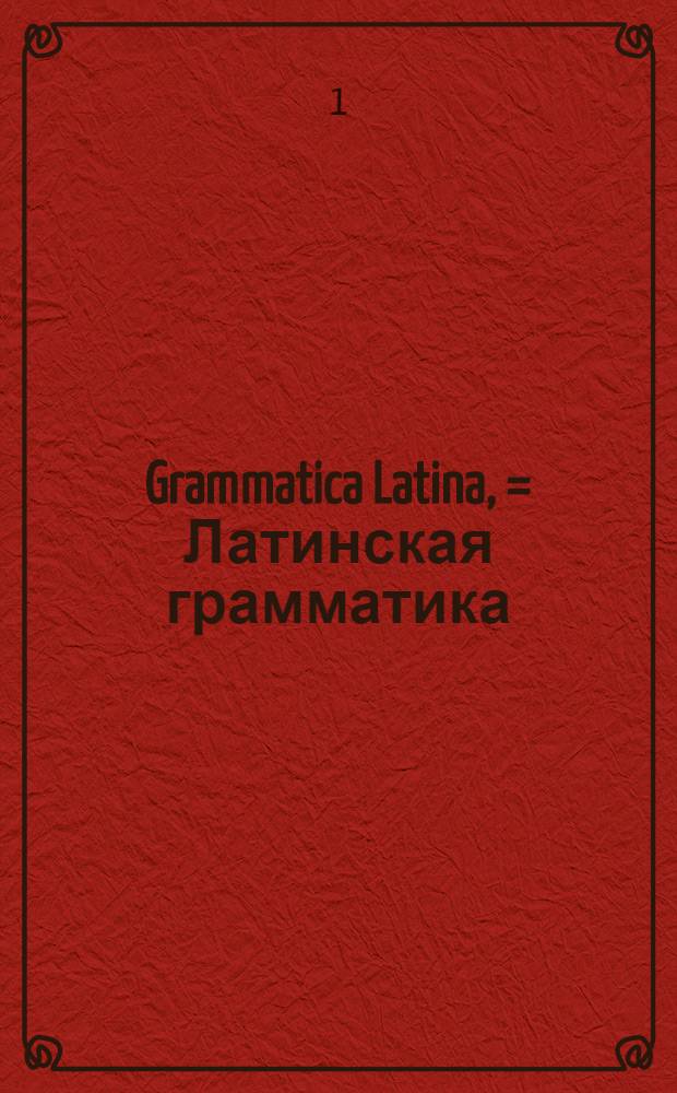 Grammatica Latina, = Латинская грамматика : Usibus juventutis rossicae summa cura facilique methodo adornata, nec non regularum ac exemplorum interpretatione rossica illustrate. : В пользу российскаго юношества тщательно и ясно с российским переводом расположенная