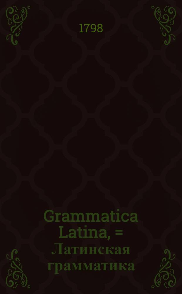 Grammatica Latina, = Латинская грамматика : Usibus juventutis rossicae summa cura facilique methodo adornata, nec non regularum ac exemplorum interpretatione rossica illustrate. : В пользу российскаго юношества тщательно и ясно с российским переводом расположенная