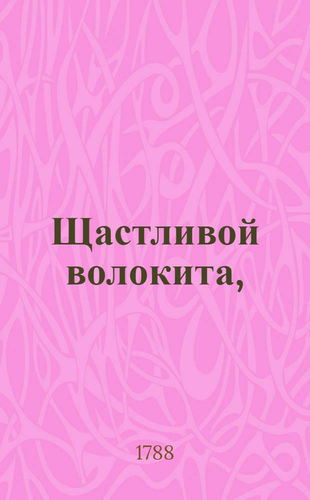 Щастливой волокита, : Комедия в пяти действиях : В первой раз представлена на Российском императорском театре августа 17 дня, 1765 года