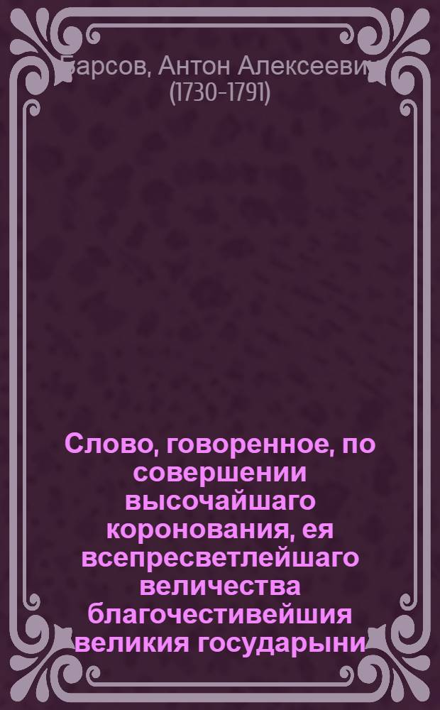 Слово, говоренное, по совершении высочайшаго коронования, ея всепресветлейшаго величества благочестивейшия великия государыни, Екатерины Вторыя, императрицы и самодержицы Всероссийския, в публичном собрании Императорскаго Московскаго университета, октября 3. дня 1762 году, профессором элоквенции Антоном Барсовым