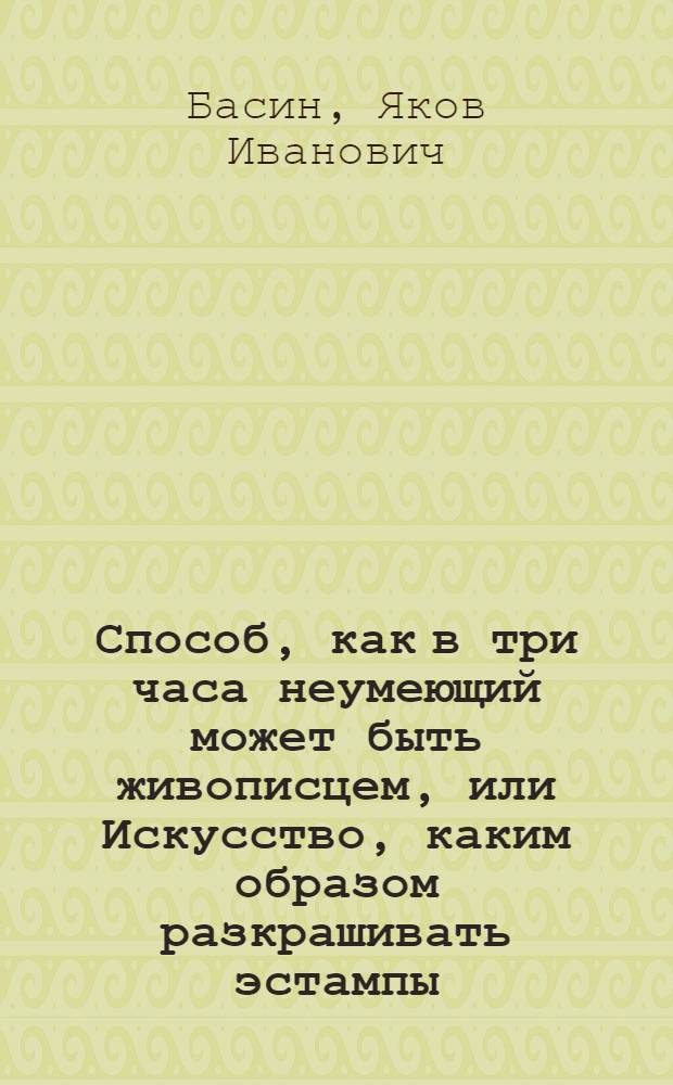 Способ, как в три часа неумеющий может быть живописцем, или Искусство, каким образом разкрашивать эстампы; : С присовокуплением двух особливых правил: 1. Как копировать в точности с оригиналов, и 2. Как выучиться рисовать самому без учителя