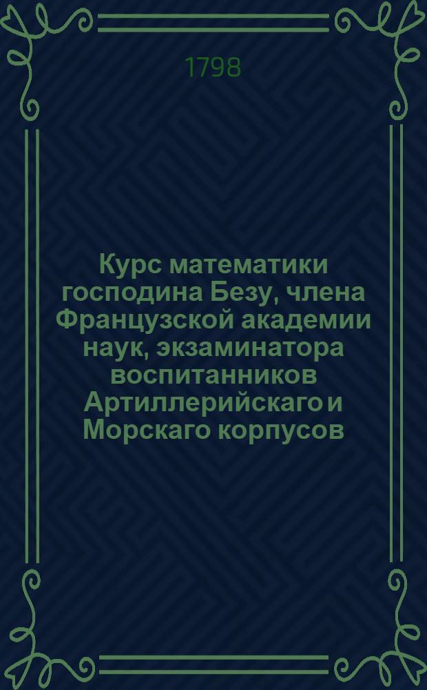 Курс математики господина Безу, члена Французской академии наук, экзаминатора воспитанников Артиллерийскаго и Морскаго корпусов, и королевскаго цензора.