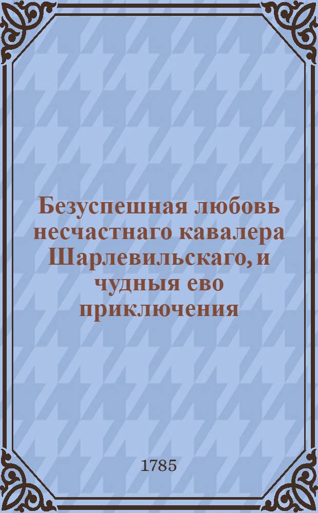 Безуспешная любовь несчастнаго кавалера Шарлевильскаго, и чудныя ево приключения : Перевод с немецкова