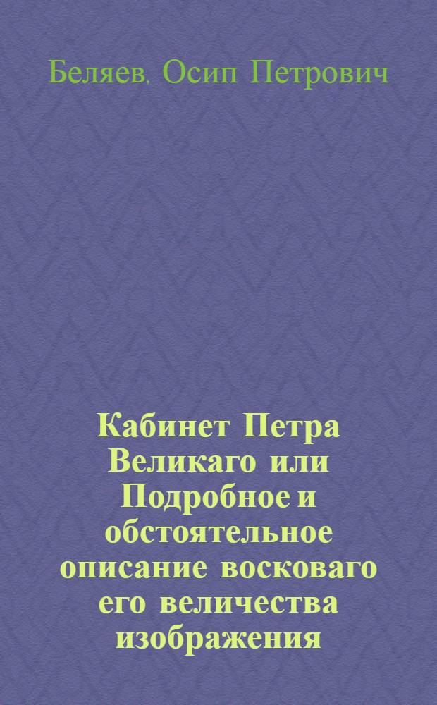 Кабинет Петра Великаго или Подробное и обстоятельное описание восковаго его величества изображения, военной и гражданской одежды, собственноручных его изделий и прочих достопамятных вещей, лично великому сему монарху принадлежавших, ныне в Санктпетербургской императорской Кунст-камере сохраняющихся, : С присовокуплением к ним достоверных известий и любопытных сказаний