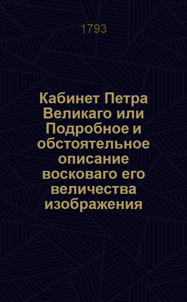 Кабинет Петра Великаго или Подробное и обстоятельное описание восковаго его величества изображения, военной и гражданской одежды, собственноручных его изделий и прочих достопамятных вещей, лично великому сему монарху принадлежавших, ныне в Санктпетербургской императорской Кунст-камере сохраняющихся : С присовокуплением к ним достоверных известий и любопытных сказаний. Ч.1