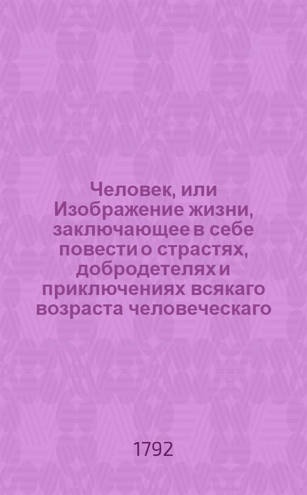 Человек, или Изображение жизни, заключающее в себе повести о страстях, добродетелях и приключениях всякаго возраста человеческаго : С фигурами