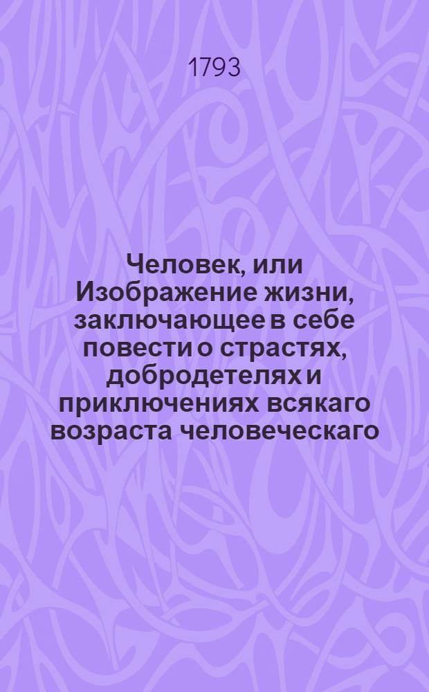 Человек, или Изображение жизни, заключающее в себе повести о страстях, добродетелях и приключениях всякаго возраста человеческаго. : Состоящая в шести частях, : С гравированными фигурами