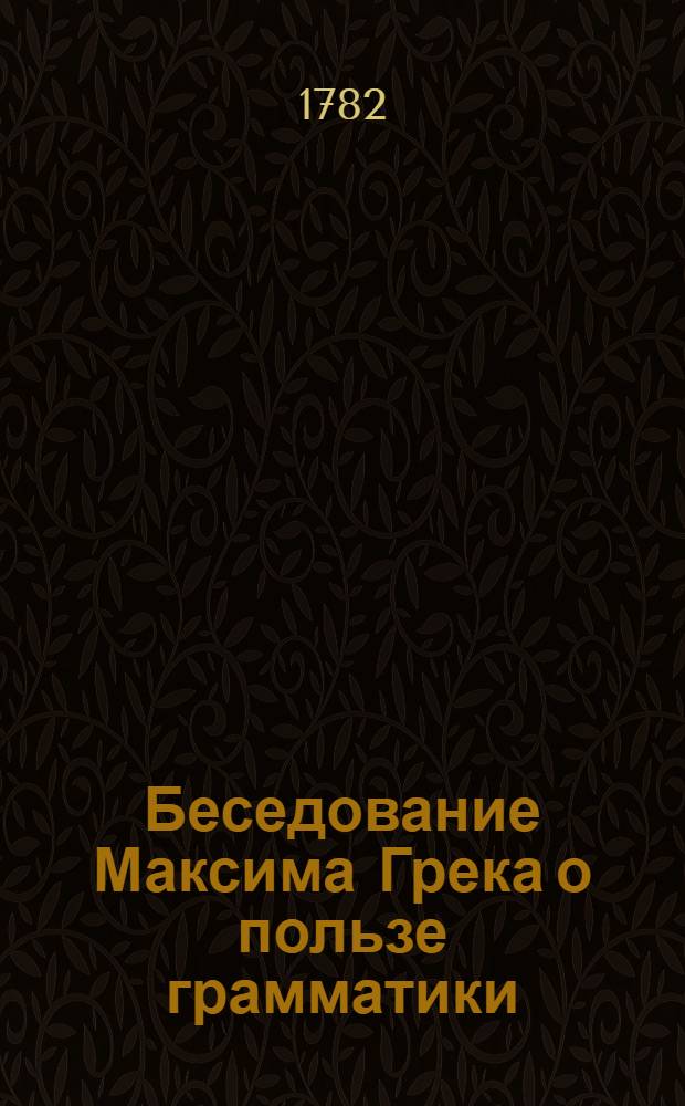 Беседование Максима Грека о пользе грамматики; : С присовокуплением: 1.) Сословия имен по аз веди, с толкованием славенским; 2.) Толкования грамматическаго двум молитвам: Царю небесный и Отче наш