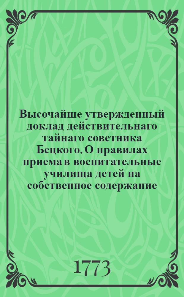 [Высочайше утвержденный доклад действительнаго тайнаго советника Бецкого. О правилах приема в воспитательные училища детей на собственное содержание] : 24 маия 1773. Царское Село