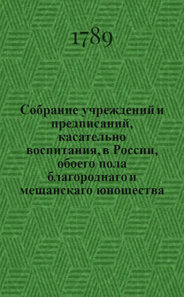 Собрание учреждений и предписаний, касательно воспитания, в России, обоего пола благороднаго и мещанскаго юношества; : С прочими в пользу общества установлениями