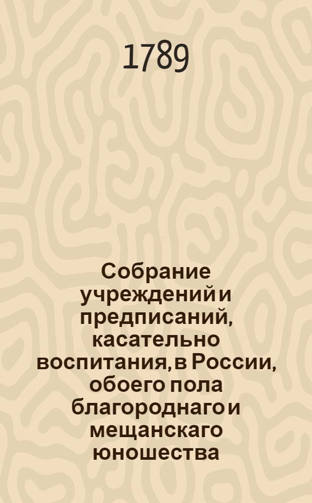 Собрание учреждений и предписаний, касательно воспитания, в России, обоего пола благороднаго и мещанскаго юношества; : С прочими в пользу общества установлениями. Т.1