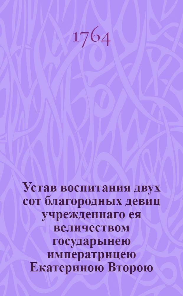 Устав воспитания двух сот благородных девиц учрежденнаго ея величеством государынею императрицею Екатериною Второю, самодержицею Всероссийскою материю Отечества, и протчая и протчая и протчая : Конфирмован Маия 5 дня 1764 года в Сарском селе