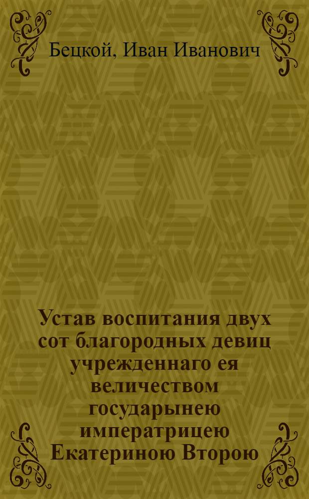 Устав воспитания двух сот благородных девиц учрежденнаго ея величеством государынею императрицею Екатериною Второю, самодержицею Всероссийскою, материю Отечества, и протчая, и протчая, и протчая : Конфирмован Маия 5 дня 1764 года в Сарском селе