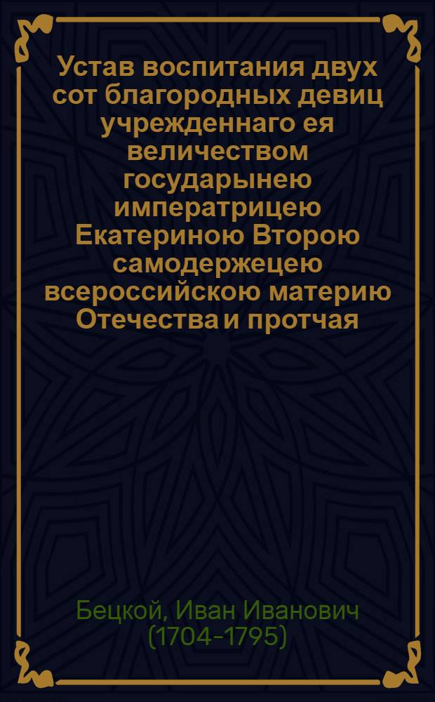 Устав воспитания двух сот благородных девиц учрежденнаго ея величеством государынею императрицею Екатериною Второю самодержецею всероссийскою материю Отечества и протчая, и протчая, и протчая. : Конфирмован Маия 5 дня 1764 года в Сарском селе