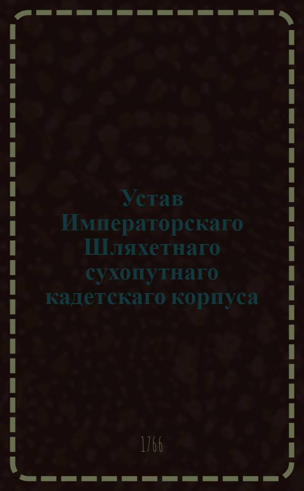 Устав Императорскаго Шляхетнаго сухопутнаго кадетскаго корпуса : Дан в Санктпетербурге сентября 11 дня, 1766 года