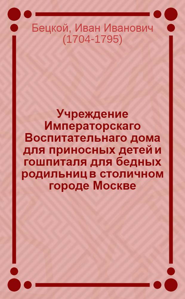 Учреждение Императорскаго Воспитательнаго дома для приносных детей и гошпиталя для бедных родильниц в столичном городе Москве.