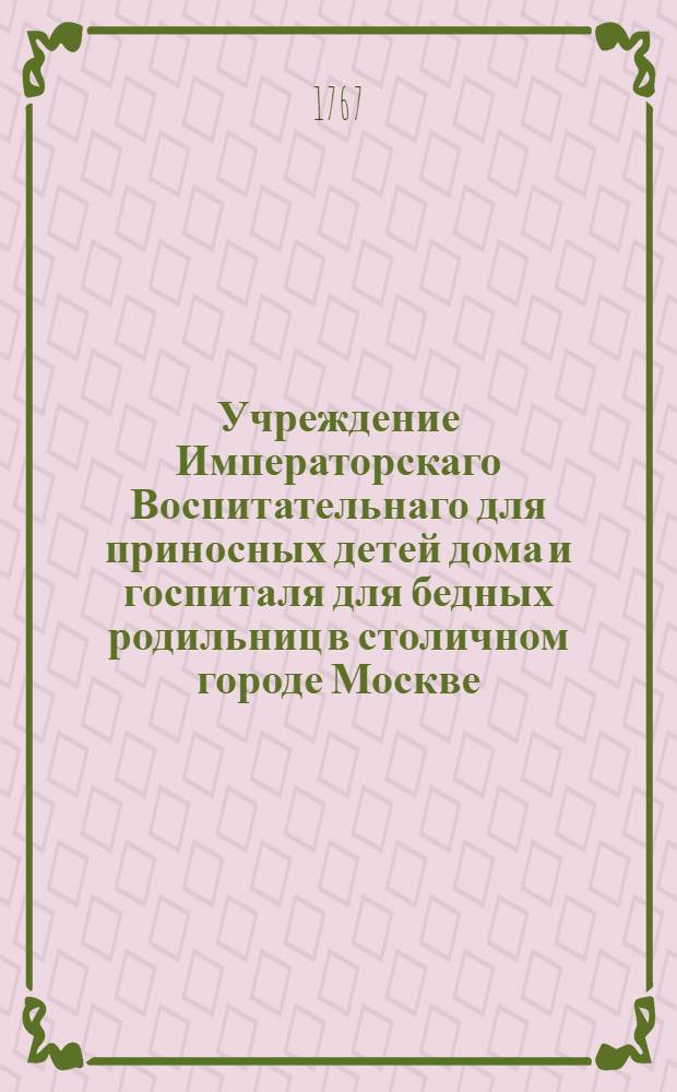 Учреждение Императорскаго Воспитательнаго для приносных детей дома и госпиталя для бедных родильниц в столичном городе Москве