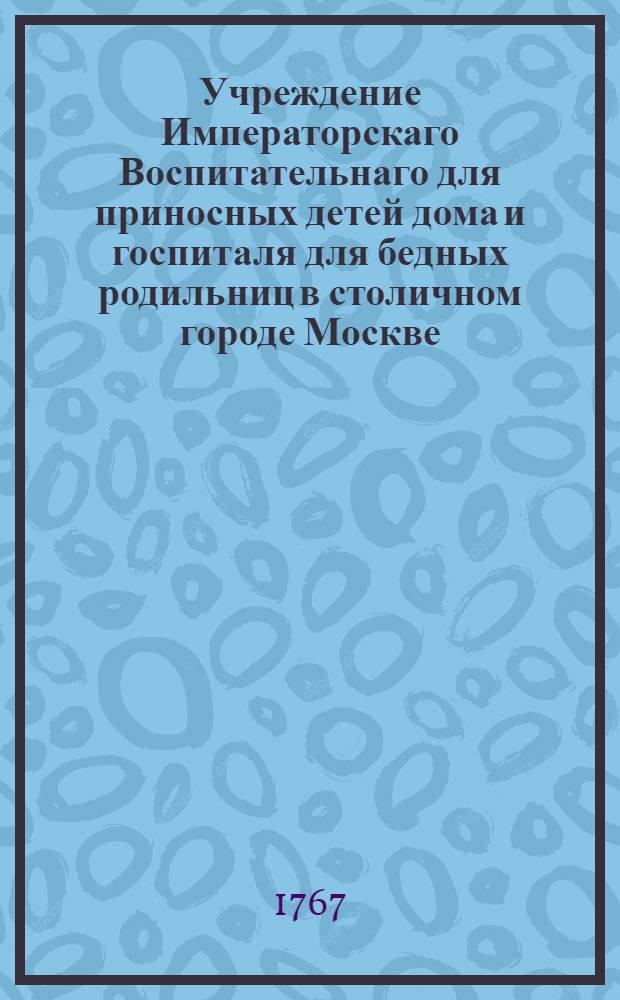 Учреждение Императорскаго Воспитательнаго для приносных детей дома и госпиталя для бедных родильниц в столичном городе Москве. Ч.1