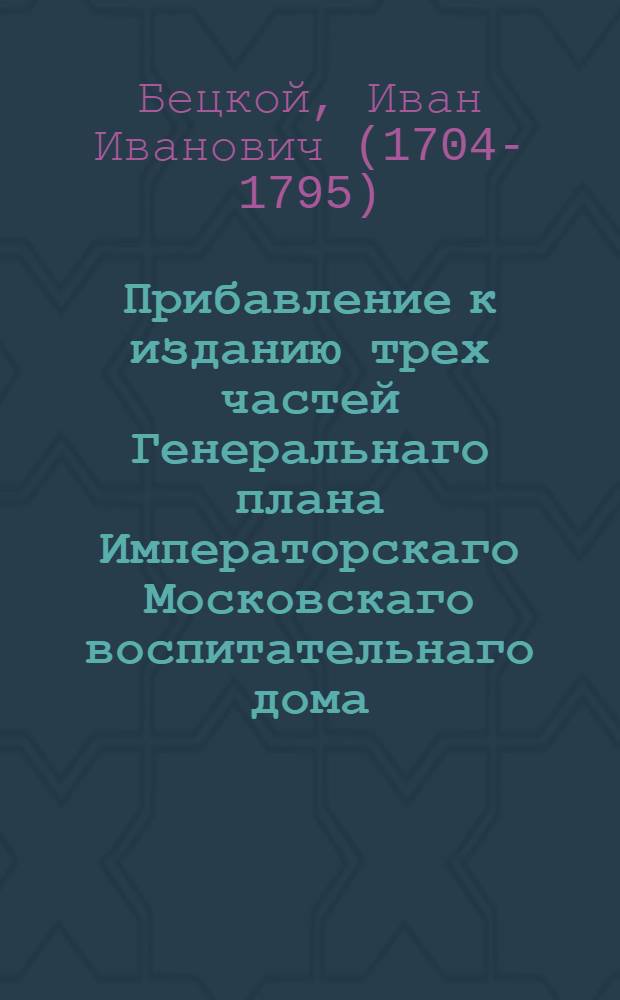 Прибавление к изданию трех частей Генеральнаго плана Императорскаго Московскаго воспитательнаго дома, : Для желающих ведать знатнейшия заведения и произшествия служащия в пользу Дому и обществу
