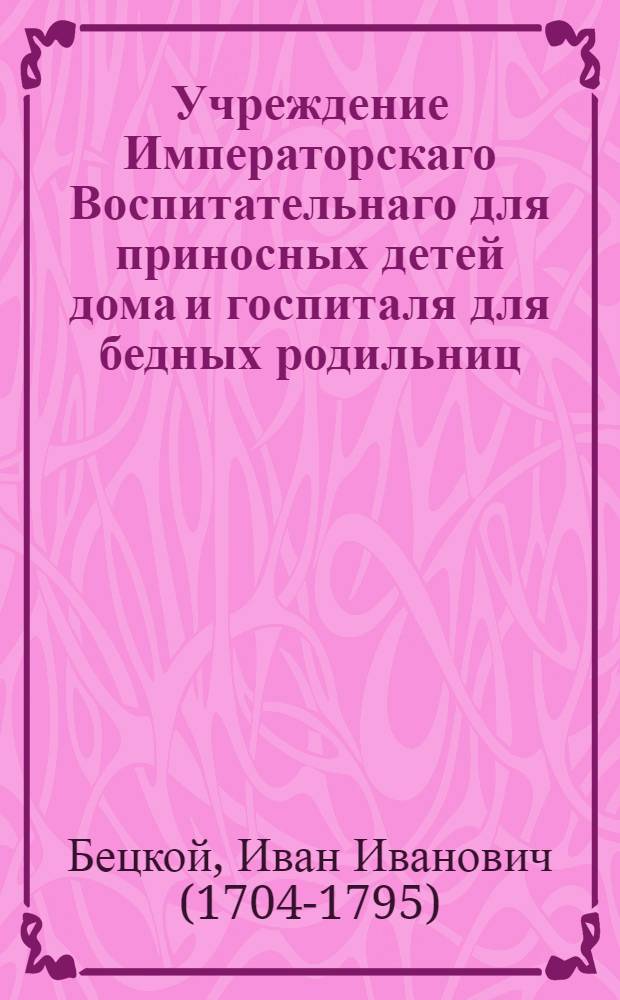 Учреждение Императорскаго Воспитательнаго для приносных детей дома и госпиталя для бедных родильниц, в столичном городе Москве.