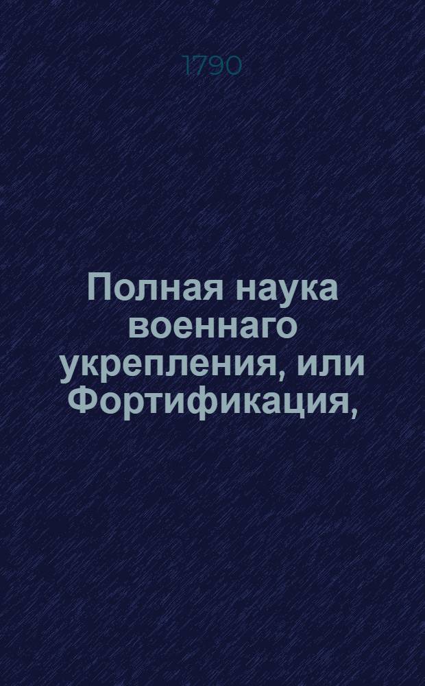 Полная наука военнаго укрепления, или Фортификация, : Содержащая в себе начальныя основания, с приобщением двадцати двух разположений укрепления тринадцати знатнейших европейских инженеров : В пользу и употребление юношества и упражняющихся