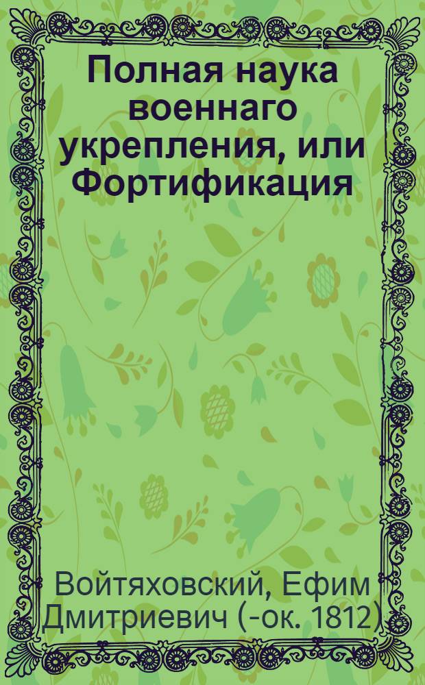 Полная наука военнаго укрепления, или Фортификация : Содержащая в себе начальныя основания, с приобщением расположений укрепления, знатнейших европейских инженеров : В пользу и употребление юношества и упражняющихся