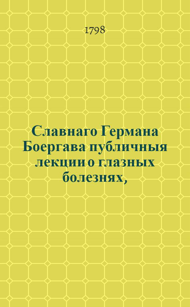 Славнаго Германа Боергава публичныя лекции о глазных болезнях, : Как то: о песьем ячмене, воспалении веков, фистулах, загноениях, мельканиях являющихся пред глазами, о искрах кажущихся в здоровом глазе, о темной воде, о бельме, о тупом зрении, о дальновидности, близорукости, косости и о многих других примечания достойных предметах, между коими можно видеть способы к сохранению неоцененнаго органа зрения, и многия примечания, достойныя любопытства не только для упражняющихся во врачебной науке, но и для всякаго, желающаго снискать хорошее понятие о болезнях глаз : В трех частях, с чертежами